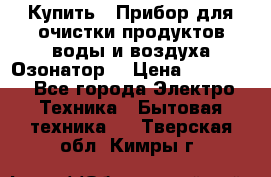  Купить : Прибор для очистки продуктов,воды и воздуха.Озонатор  › Цена ­ 25 500 - Все города Электро-Техника » Бытовая техника   . Тверская обл.,Кимры г.